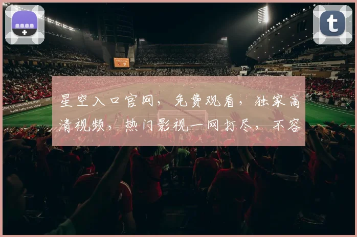 星空入口官网，免费观看，独家高清视频，热门影视一网打尽，不容错过